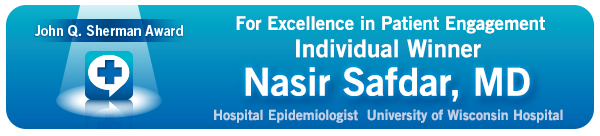 John Q. Sherman Award for Excellence in Patient Engagement Individual Winner: Nasia Safdar, MD, Hospital Epidemiologist University of Wisconsin Hospital